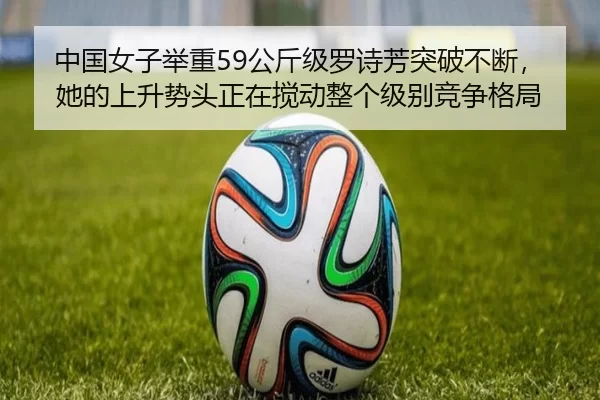 中国女子举重59公斤级罗诗芳突破不断，她的上升势头正在搅动整个级别竞争格局